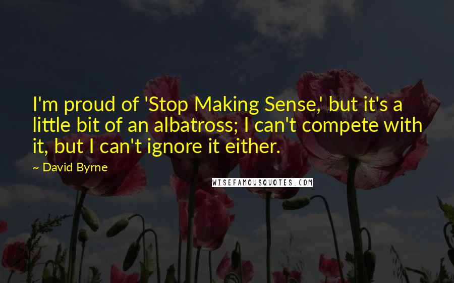 David Byrne Quotes: I'm proud of 'Stop Making Sense,' but it's a little bit of an albatross; I can't compete with it, but I can't ignore it either.