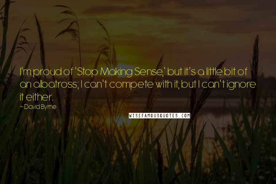 David Byrne Quotes: I'm proud of 'Stop Making Sense,' but it's a little bit of an albatross; I can't compete with it, but I can't ignore it either.