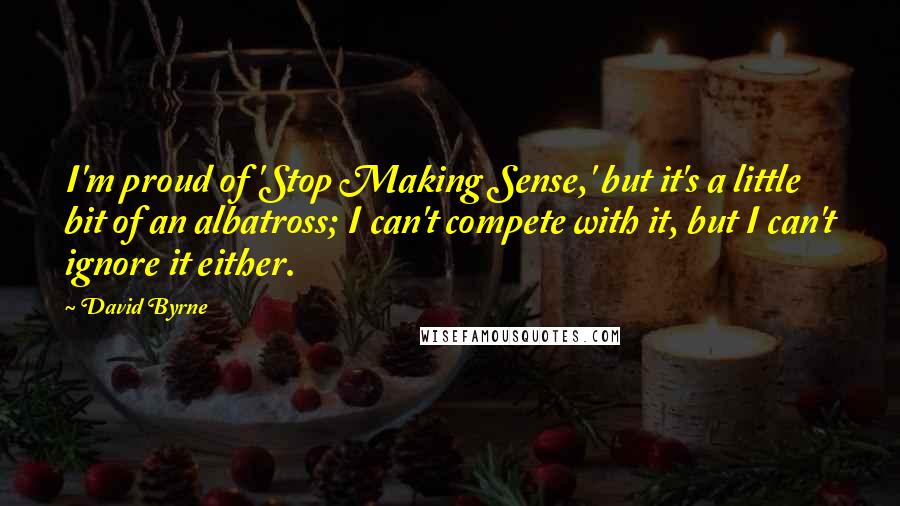 David Byrne Quotes: I'm proud of 'Stop Making Sense,' but it's a little bit of an albatross; I can't compete with it, but I can't ignore it either.