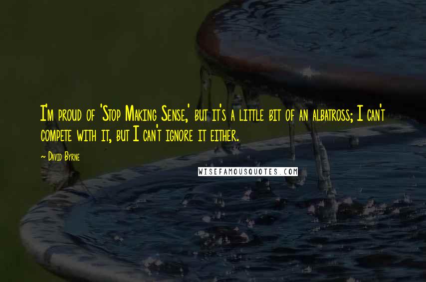 David Byrne Quotes: I'm proud of 'Stop Making Sense,' but it's a little bit of an albatross; I can't compete with it, but I can't ignore it either.