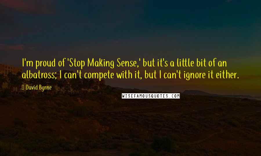 David Byrne Quotes: I'm proud of 'Stop Making Sense,' but it's a little bit of an albatross; I can't compete with it, but I can't ignore it either.