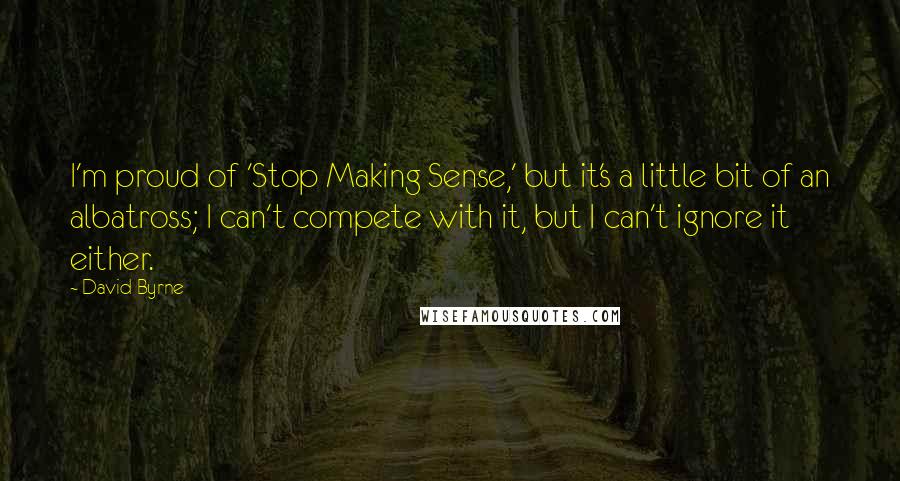 David Byrne Quotes: I'm proud of 'Stop Making Sense,' but it's a little bit of an albatross; I can't compete with it, but I can't ignore it either.