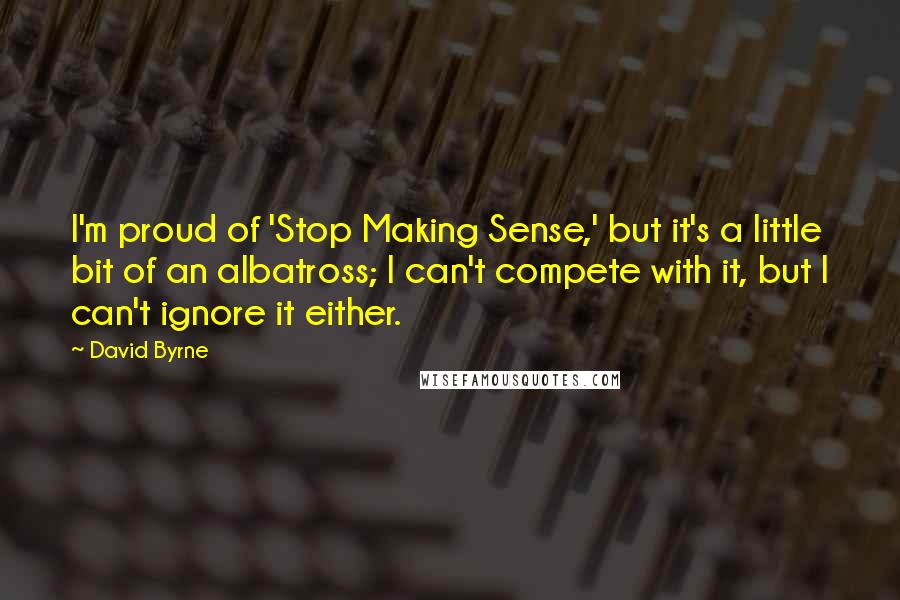 David Byrne Quotes: I'm proud of 'Stop Making Sense,' but it's a little bit of an albatross; I can't compete with it, but I can't ignore it either.