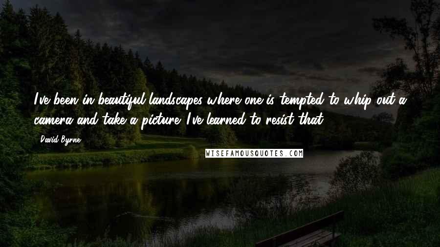 David Byrne Quotes: I've been in beautiful landscapes where one is tempted to whip out a camera and take a picture. I've learned to resist that.