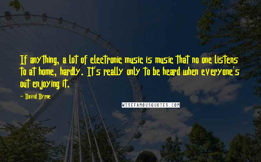 David Byrne Quotes: If anything, a lot of electronic music is music that no one listens to at home, hardly. It's really only to be heard when everyone's out enjoying it.