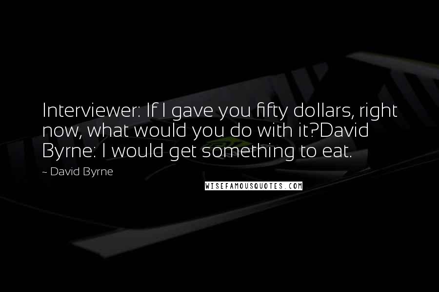 David Byrne Quotes: Interviewer: If I gave you fifty dollars, right now, what would you do with it?David Byrne: I would get something to eat.
