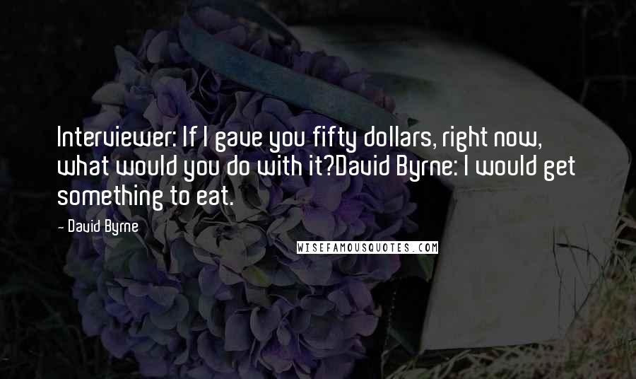 David Byrne Quotes: Interviewer: If I gave you fifty dollars, right now, what would you do with it?David Byrne: I would get something to eat.