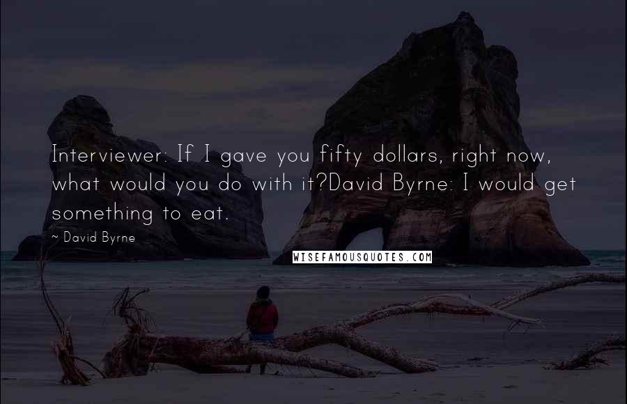 David Byrne Quotes: Interviewer: If I gave you fifty dollars, right now, what would you do with it?David Byrne: I would get something to eat.