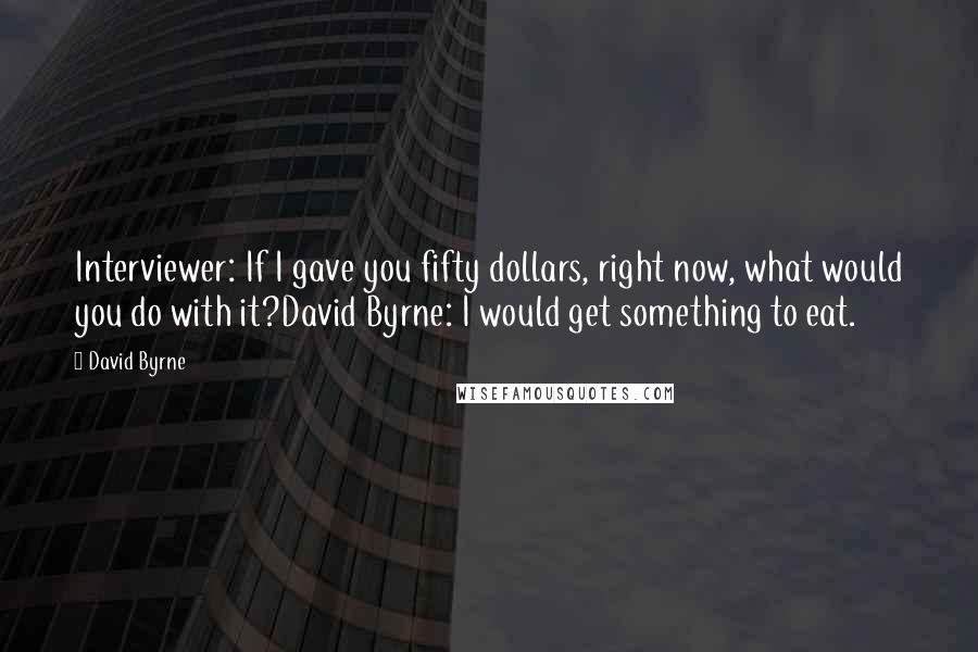 David Byrne Quotes: Interviewer: If I gave you fifty dollars, right now, what would you do with it?David Byrne: I would get something to eat.