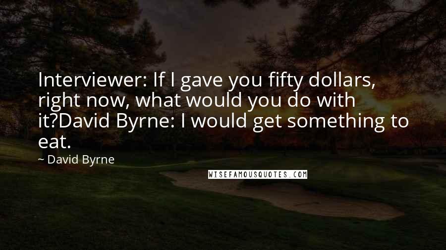 David Byrne Quotes: Interviewer: If I gave you fifty dollars, right now, what would you do with it?David Byrne: I would get something to eat.