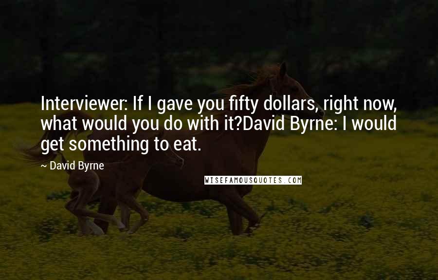 David Byrne Quotes: Interviewer: If I gave you fifty dollars, right now, what would you do with it?David Byrne: I would get something to eat.