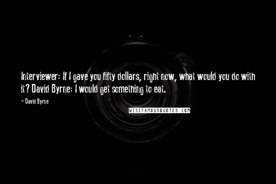 David Byrne Quotes: Interviewer: If I gave you fifty dollars, right now, what would you do with it?David Byrne: I would get something to eat.