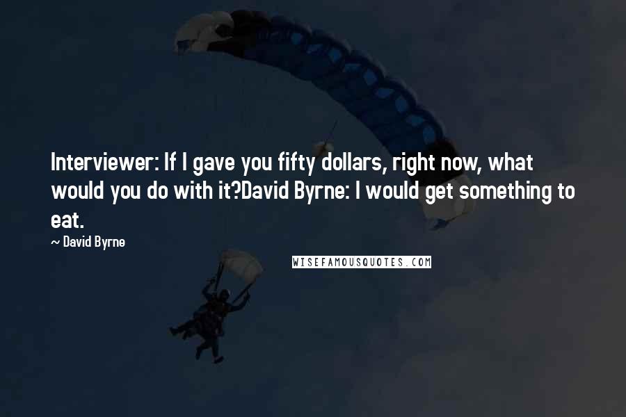 David Byrne Quotes: Interviewer: If I gave you fifty dollars, right now, what would you do with it?David Byrne: I would get something to eat.