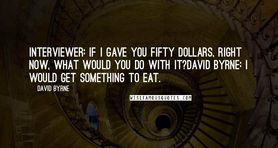 David Byrne Quotes: Interviewer: If I gave you fifty dollars, right now, what would you do with it?David Byrne: I would get something to eat.