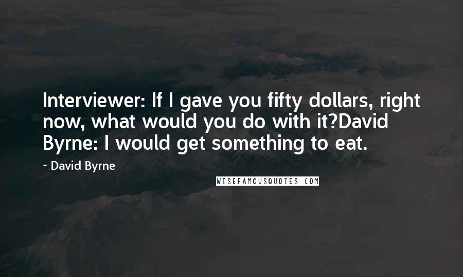 David Byrne Quotes: Interviewer: If I gave you fifty dollars, right now, what would you do with it?David Byrne: I would get something to eat.
