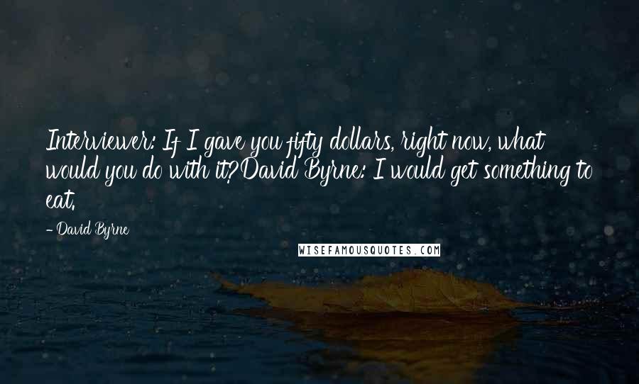 David Byrne Quotes: Interviewer: If I gave you fifty dollars, right now, what would you do with it?David Byrne: I would get something to eat.