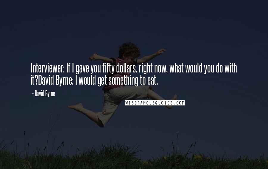 David Byrne Quotes: Interviewer: If I gave you fifty dollars, right now, what would you do with it?David Byrne: I would get something to eat.