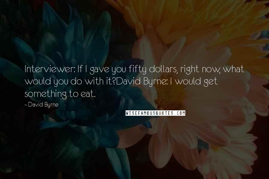 David Byrne Quotes: Interviewer: If I gave you fifty dollars, right now, what would you do with it?David Byrne: I would get something to eat.