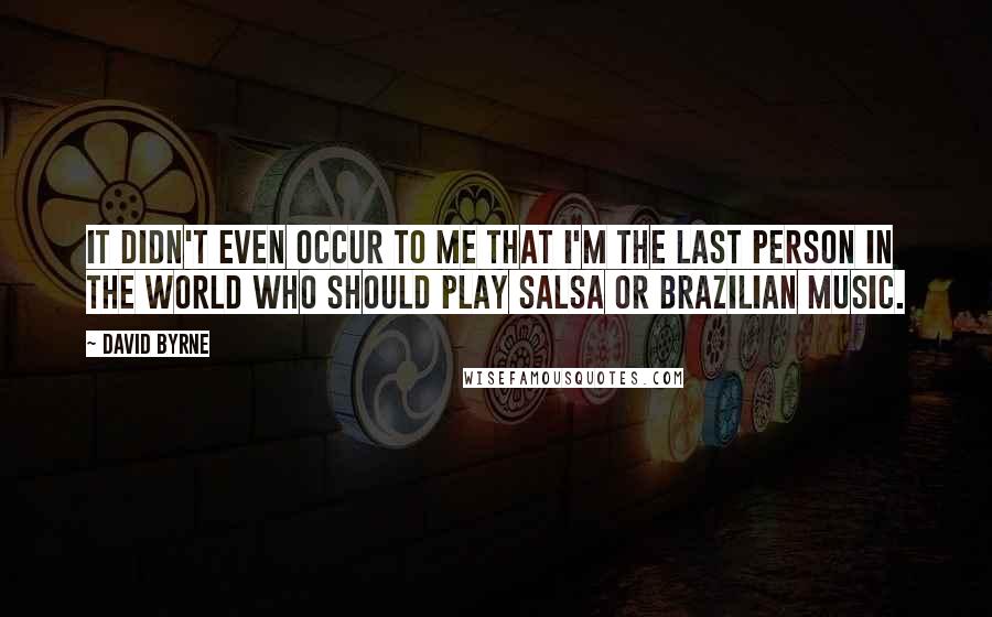 David Byrne Quotes: It didn't even occur to me that I'm the last person in the world who should play salsa or Brazilian music.