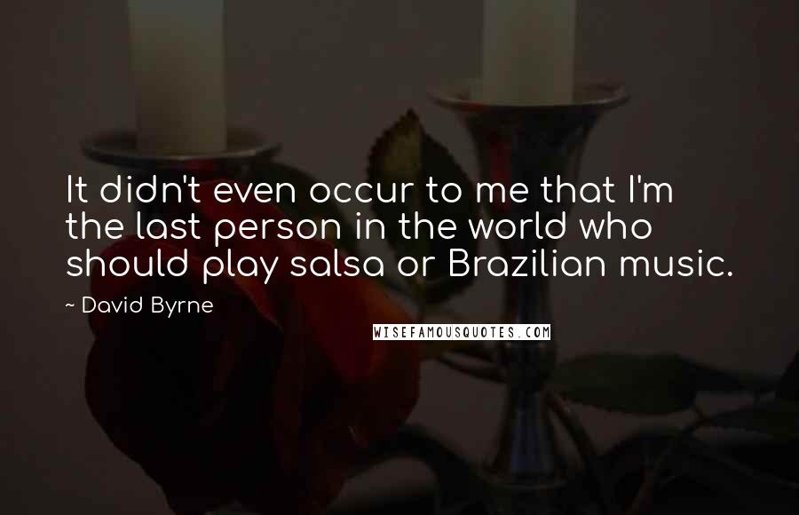 David Byrne Quotes: It didn't even occur to me that I'm the last person in the world who should play salsa or Brazilian music.