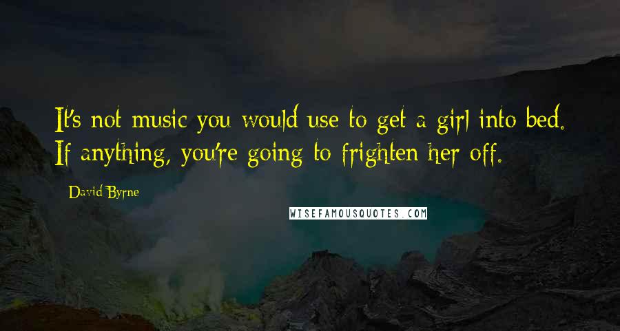 David Byrne Quotes: It's not music you would use to get a girl into bed. If anything, you're going to frighten her off.