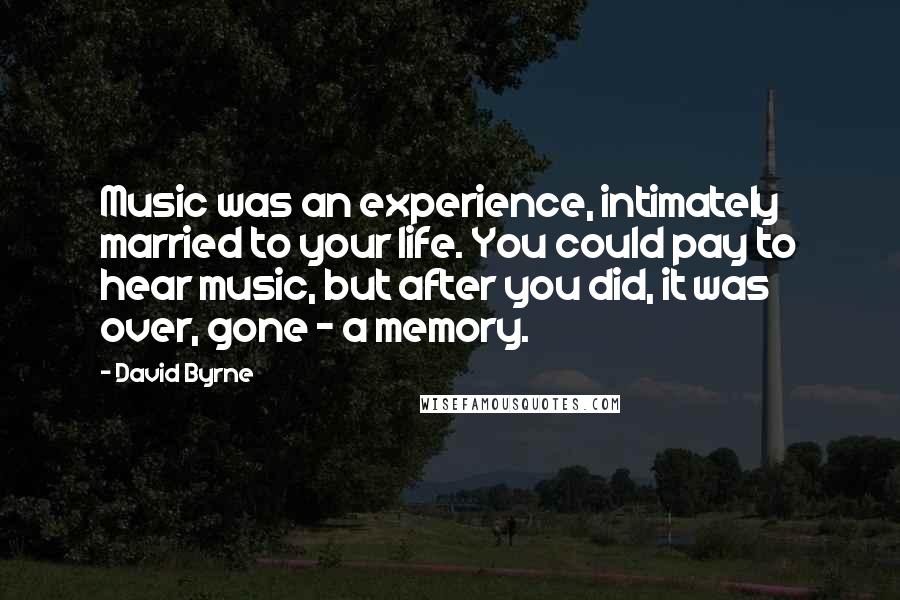 David Byrne Quotes: Music was an experience, intimately married to your life. You could pay to hear music, but after you did, it was over, gone - a memory.