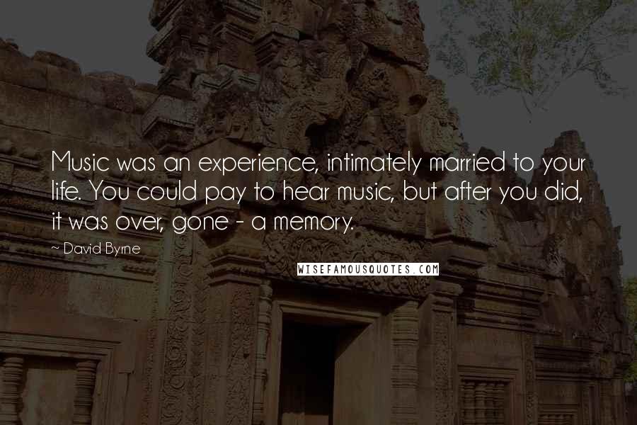 David Byrne Quotes: Music was an experience, intimately married to your life. You could pay to hear music, but after you did, it was over, gone - a memory.