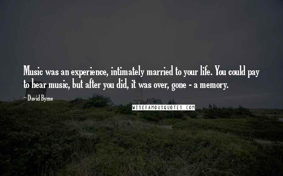 David Byrne Quotes: Music was an experience, intimately married to your life. You could pay to hear music, but after you did, it was over, gone - a memory.