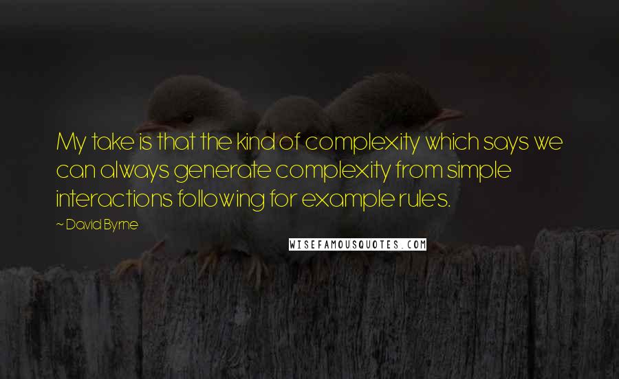 David Byrne Quotes: My take is that the kind of complexity which says we can always generate complexity from simple interactions following for example rules.