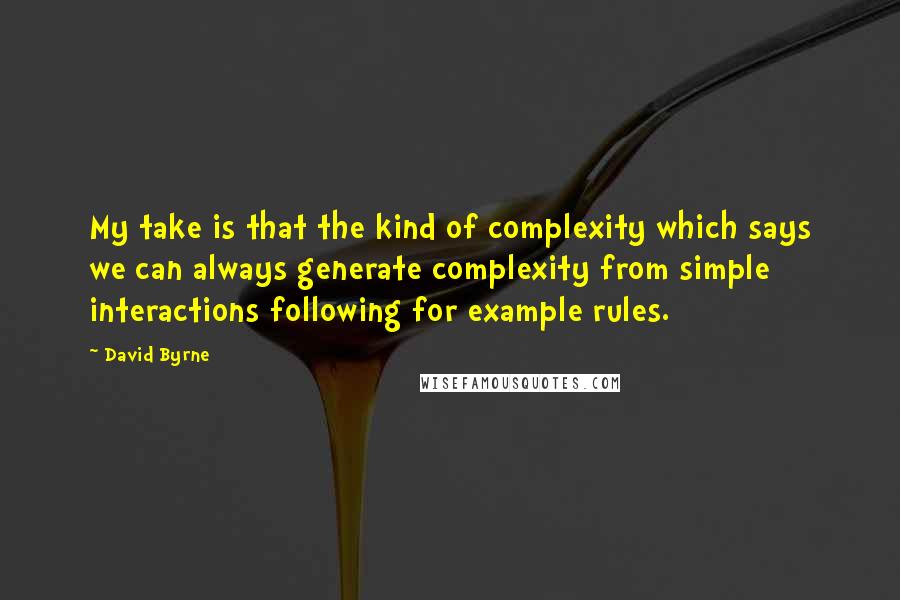 David Byrne Quotes: My take is that the kind of complexity which says we can always generate complexity from simple interactions following for example rules.
