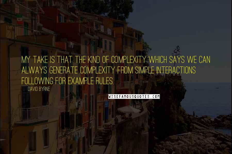 David Byrne Quotes: My take is that the kind of complexity which says we can always generate complexity from simple interactions following for example rules.