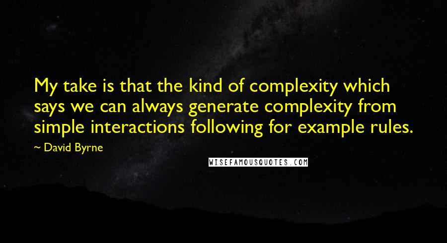 David Byrne Quotes: My take is that the kind of complexity which says we can always generate complexity from simple interactions following for example rules.