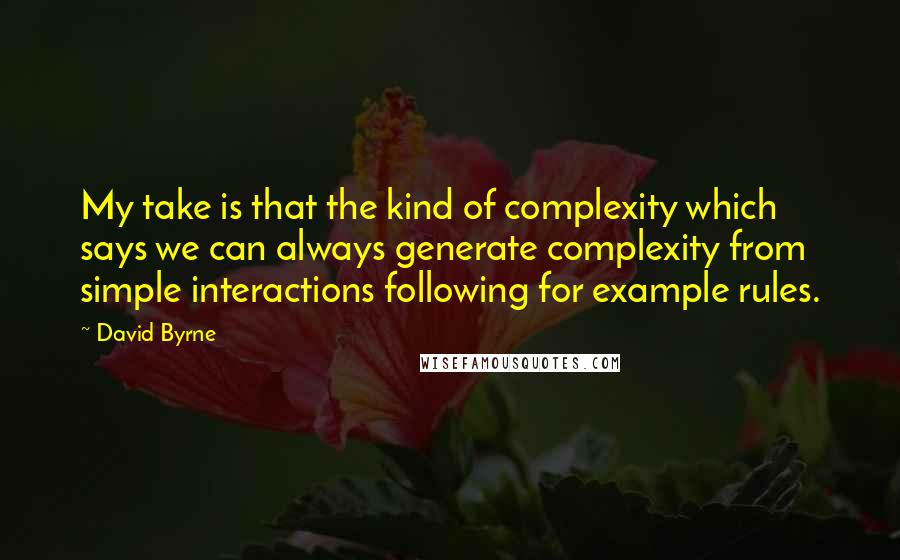 David Byrne Quotes: My take is that the kind of complexity which says we can always generate complexity from simple interactions following for example rules.