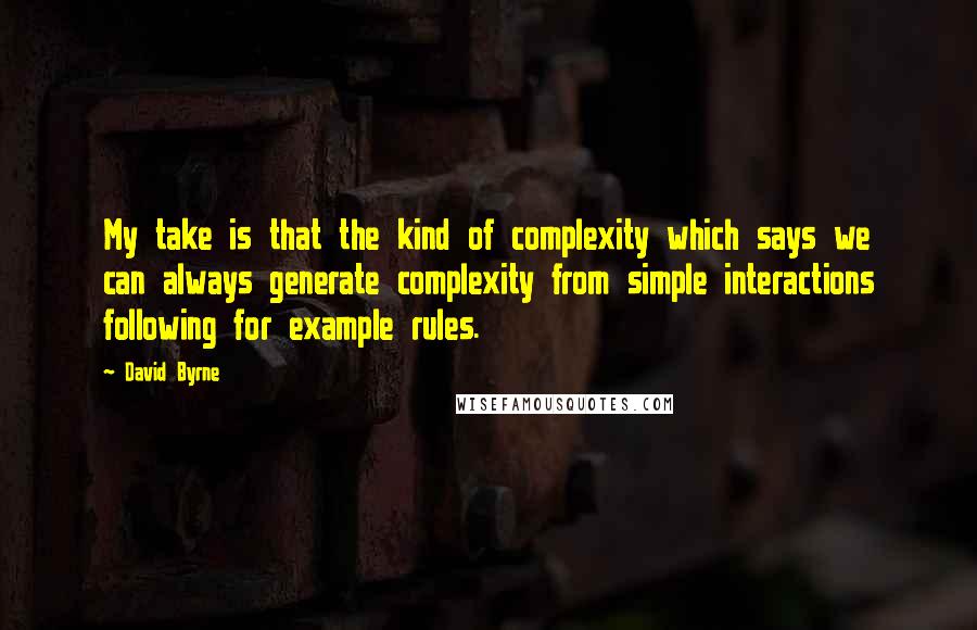 David Byrne Quotes: My take is that the kind of complexity which says we can always generate complexity from simple interactions following for example rules.