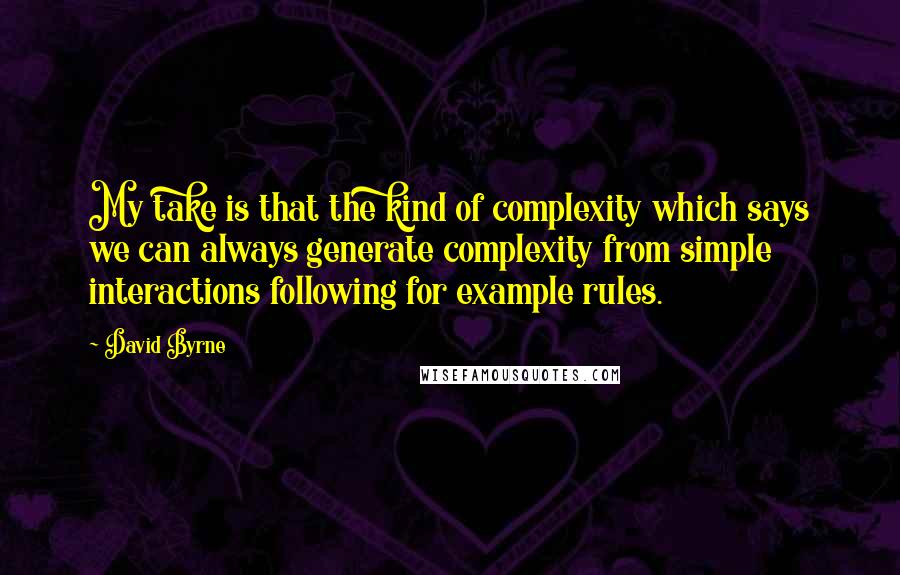 David Byrne Quotes: My take is that the kind of complexity which says we can always generate complexity from simple interactions following for example rules.