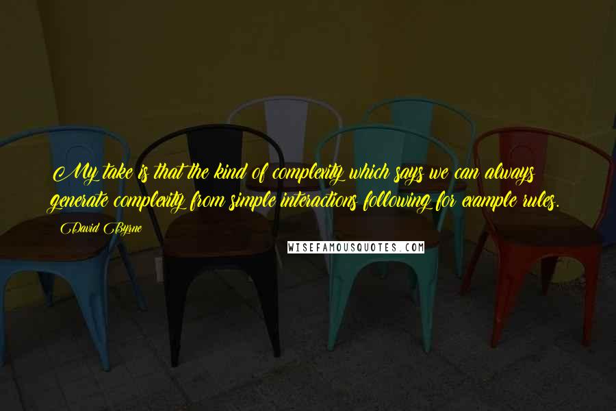 David Byrne Quotes: My take is that the kind of complexity which says we can always generate complexity from simple interactions following for example rules.