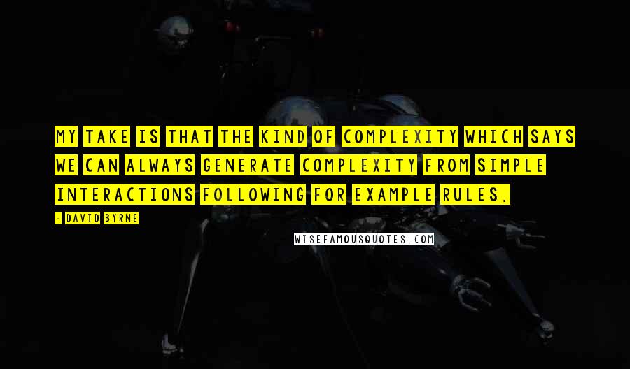 David Byrne Quotes: My take is that the kind of complexity which says we can always generate complexity from simple interactions following for example rules.