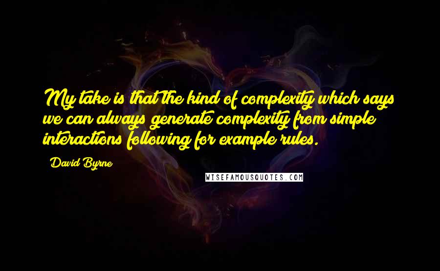 David Byrne Quotes: My take is that the kind of complexity which says we can always generate complexity from simple interactions following for example rules.