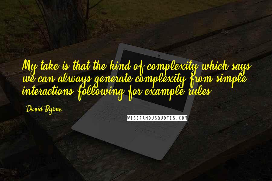 David Byrne Quotes: My take is that the kind of complexity which says we can always generate complexity from simple interactions following for example rules.