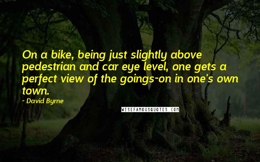 David Byrne Quotes: On a bike, being just slightly above pedestrian and car eye level, one gets a perfect view of the goings-on in one's own town.