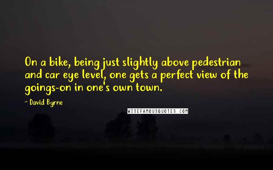 David Byrne Quotes: On a bike, being just slightly above pedestrian and car eye level, one gets a perfect view of the goings-on in one's own town.