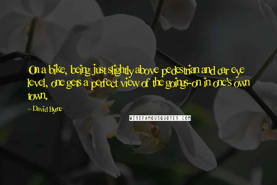 David Byrne Quotes: On a bike, being just slightly above pedestrian and car eye level, one gets a perfect view of the goings-on in one's own town.