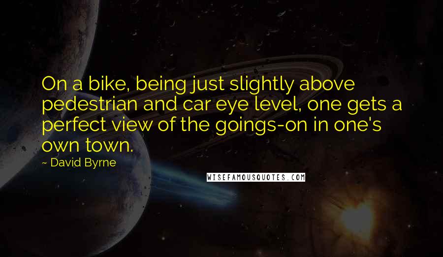 David Byrne Quotes: On a bike, being just slightly above pedestrian and car eye level, one gets a perfect view of the goings-on in one's own town.