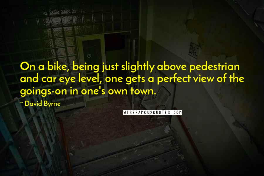 David Byrne Quotes: On a bike, being just slightly above pedestrian and car eye level, one gets a perfect view of the goings-on in one's own town.