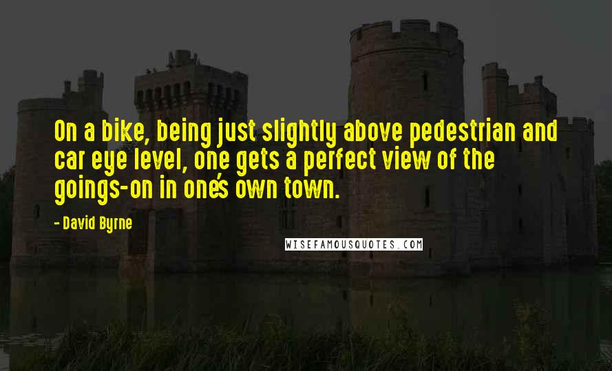 David Byrne Quotes: On a bike, being just slightly above pedestrian and car eye level, one gets a perfect view of the goings-on in one's own town.