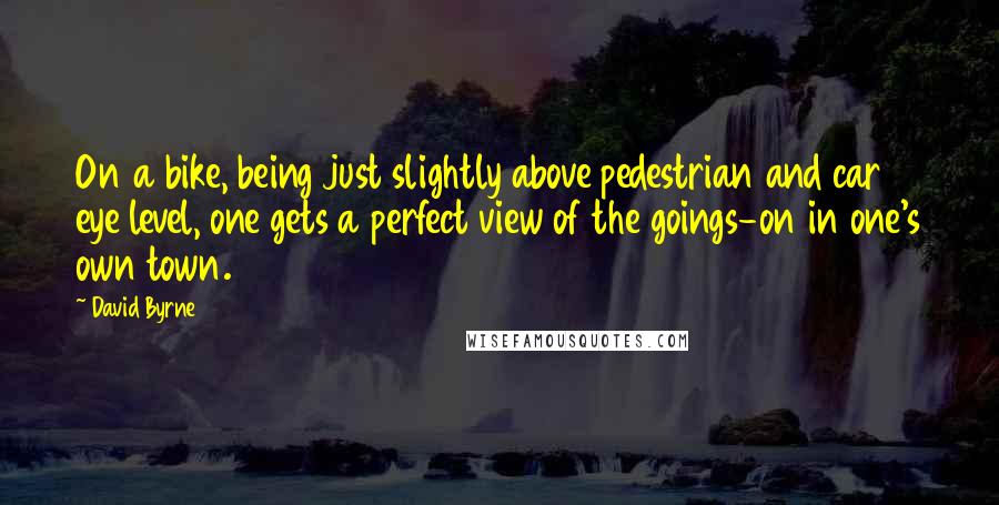 David Byrne Quotes: On a bike, being just slightly above pedestrian and car eye level, one gets a perfect view of the goings-on in one's own town.