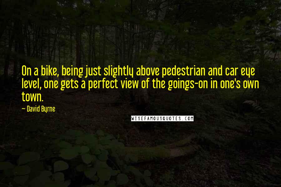 David Byrne Quotes: On a bike, being just slightly above pedestrian and car eye level, one gets a perfect view of the goings-on in one's own town.