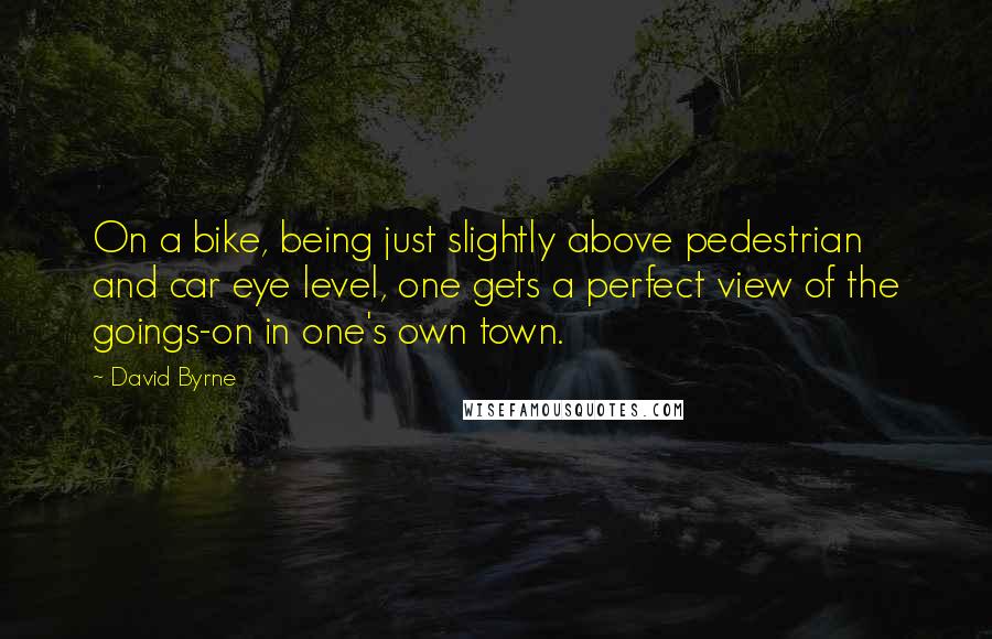 David Byrne Quotes: On a bike, being just slightly above pedestrian and car eye level, one gets a perfect view of the goings-on in one's own town.