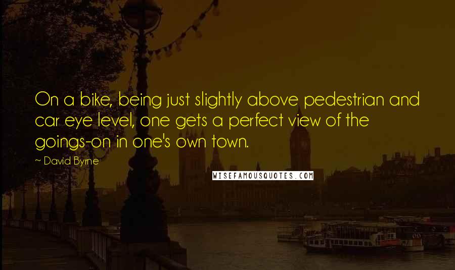 David Byrne Quotes: On a bike, being just slightly above pedestrian and car eye level, one gets a perfect view of the goings-on in one's own town.