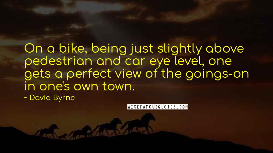 David Byrne Quotes: On a bike, being just slightly above pedestrian and car eye level, one gets a perfect view of the goings-on in one's own town.